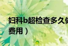 婦科b超檢查多久做一次（婦科b超檢查多少費(fèi)用）