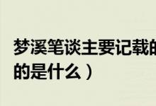 夢(mèng)溪筆談主要記載的內(nèi)容（夢(mèng)溪筆談主要記載的是什么）