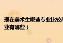 現在美術生哪些專業(yè)比較熱門（2022美術生最吃香的十大專業(yè)有哪些）