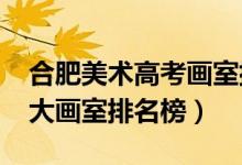 合肥美術(shù)高考畫(huà)室排名（2021年安徽合肥十大畫(huà)室排名榜）
