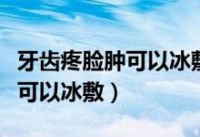 牙齒疼臉腫可以冰敷嗎（因?yàn)檠捞勰樐[了可不可以冰敷）