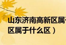 山東濟(jì)南高新區(qū)屬于哪個(gè)區(qū)?（山東濟(jì)南高新區(qū)屬于什么區(qū)）