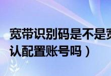 寬帶識別碼是不是寬帶賬號（寬帶識別碼是默認(rèn)配置賬號嗎）