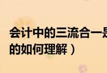 會計中的三流合一是指什么（會計中三流合一的如何理解）