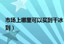 市場上哪里可以買到干冰（食用干冰一般在什么地方可以買到）