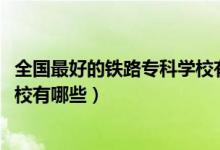全國(guó)最好的鐵路專(zhuān)科學(xué)校有哪些（2022全國(guó)十大鐵路專(zhuān)科學(xué)校有哪些）