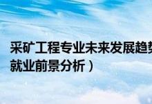 采礦工程專業(yè)未來發(fā)展趨勢(2022采礦工程專業(yè)就業(yè)方向及就業(yè)前景分析)