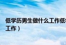 低學歷男生做什么工作低學歷能做什么（低學歷男生做什么工作）