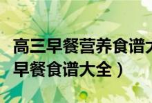 高三早餐營(yíng)養(yǎng)食譜大全竅門(mén)（高三孩子的營(yíng)養(yǎng)早餐食譜大全）