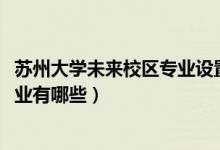 蘇州大學(xué)未來(lái)校區(qū)專(zhuān)業(yè)設(shè)置（蘇州大學(xué)未來(lái)校區(qū)2021招生專(zhuān)業(yè)有哪些）