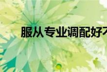 服從專(zhuān)業(yè)調(diào)配好不好（服從專(zhuān)業(yè)分配）