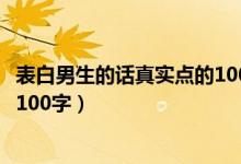 表白男生的話真實點的1000字（女生向男生表白的話真實點100字）