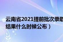 云南省2021提前批次錄取時間（2021云南高考提前批錄取結果什么時候公布）