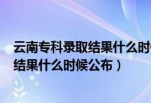 云南?？其浫〗Y(jié)果什么時候公布2020（2021云南專科錄取結(jié)果什么時候公布）