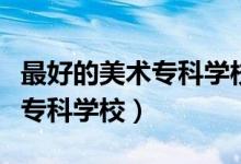 最好的美術(shù)專科學(xué)校（有哪些比較好的藝術(shù)類?？茖W(xué)校）