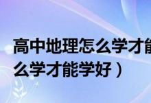 高中地理怎么學才能有好的成績（高中地理怎么學才能學好）
