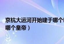 京杭大運河開始建于哪個朝代（京杭大運河始建于哪個朝代哪個皇帝）
