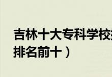 吉林十大?？茖W(xué)校排名2022（高職高專院校排名前十）