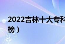2022吉林十大?？茖W(xué)校排名（高職院校排行榜）