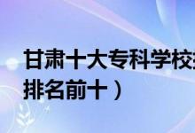 甘肅十大?？茖W(xué)校排名2022（高職高專院校排名前十）