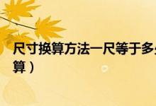 尺寸換算方法一尺等于多少厘米(一尺等于多少厘米怎么換算)