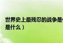世界史上最殘忍的戰(zhàn)爭(zhēng)是什么(世界公認(rèn)最慘烈的十大戰(zhàn)役是什么)