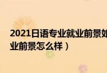 2021日語專業(yè)就業(yè)前景如何（2022日語專業(yè)就業(yè)方向及就業(yè)前景怎么樣）