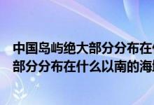 中國(guó)島嶼絕大部分分布在什么以南的的海域（中國(guó)島嶼絕大部分分布在什么以南的海域）