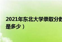 2021年東北大學(xué)錄取分?jǐn)?shù)（2021東北大學(xué)各省錄取分?jǐn)?shù)線是多少）