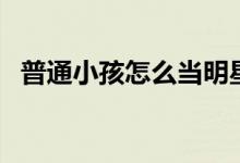 普通小孩怎么當(dāng)明星（最簡(jiǎn)單方法是什么）