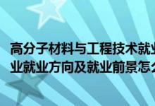 高分子材料與工程技術(shù)就業(yè)前景（2022高分子材料與工程專(zhuān)業(yè)就業(yè)方向及就業(yè)前景怎么樣）