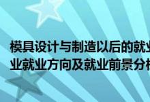 模具設(shè)計(jì)與制造以后的就業(yè)方向（2022年模具設(shè)計(jì)與制造專(zhuān)業(yè)就業(yè)方向及就業(yè)前景分析）