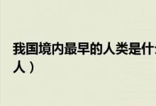 我國(guó)境內(nèi)最早的人類是什么人（我國(guó)境內(nèi)最早的人類是什么人）
