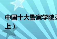 中國(guó)十大警察學(xué)院錄取分?jǐn)?shù)線（最低多少分能上）