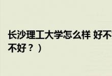 長沙理工大學怎么樣 好不好（長沙理工大學怎么樣？評價好不好？）