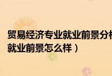 貿(mào)易經(jīng)濟專業(yè)就業(yè)前景分析（2022貿(mào)易經(jīng)濟專業(yè)就業(yè)方向及就業(yè)前景怎么樣）
