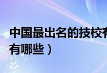 中國(guó)最出名的技校有哪些（中國(guó)十大重點(diǎn)技校有哪些）