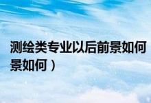 測繪類專業(yè)以后前景如何(測繪類專業(yè)包括哪些2022就業(yè)前景如何)