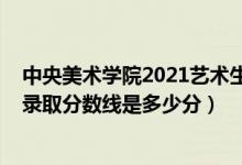 中央美術學院2021藝術生錄取分數(shù)線（中央美術學院2021錄取分數(shù)線是多少分）