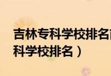 吉林?？茖W校排名前十（2022年吉林十大專科學校排名）
