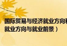 國際貿(mào)易與經(jīng)濟就業(yè)方向和前景（2022國際經(jīng)濟與貿(mào)易專業(yè)就業(yè)方向與就業(yè)前景）