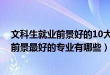 文科生就業(yè)前景好的10大專業(yè)（2022盤點文科生十大就業(yè)前景最好的專業(yè)有哪些）