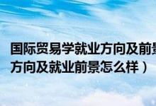 國際貿(mào)易學就業(yè)方向及前景（2022年國際貿(mào)易實務專業(yè)就業(yè)方向及就業(yè)前景怎么樣）