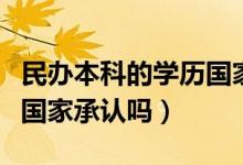 民辦本科的學(xué)歷國(guó)家認(rèn)可嗎（民辦本科的學(xué)歷國(guó)家承認(rèn)嗎）