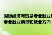 國際經(jīng)濟與貿易專業(yè)就業(yè)現(xiàn)狀及前景（2022國際經(jīng)濟與貿易專業(yè)就業(yè)前景和就業(yè)方向）