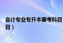 會計專業(yè)專升本要考科目（大學(xué)會計專業(yè)專升本要考哪些科目）
