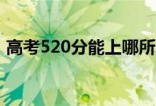 高考520分能上哪所大學（報考什么學校好）