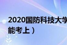 2020國防科技大學(xué)各省錄取分數(shù)線（多少分能考上）