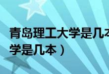 青島理工大學(xué)是幾本多少分錄?。ㄇ鄭u理工大學(xué)是幾本）