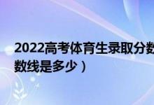 2022高考體育生錄取分數線一覽表(2021年藝體生錄取分數線是多少)